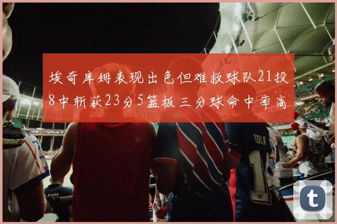 埃奇库姆表现出色但难救球队21投8中斩获23分5篮板三分球命中率高达45
