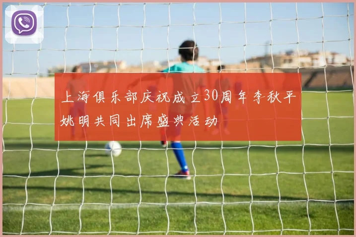 上海俱乐部庆祝成立30周年李秋平姚明共同出席盛典活动