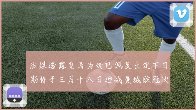 法媒透露皇马为姆巴佩复出定下日期将于三月十八日迎战曼城欧冠次回合