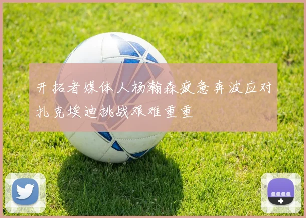 开拓者媒体人杨瀚森疲惫奔波应对扎克埃迪挑战艰难重重