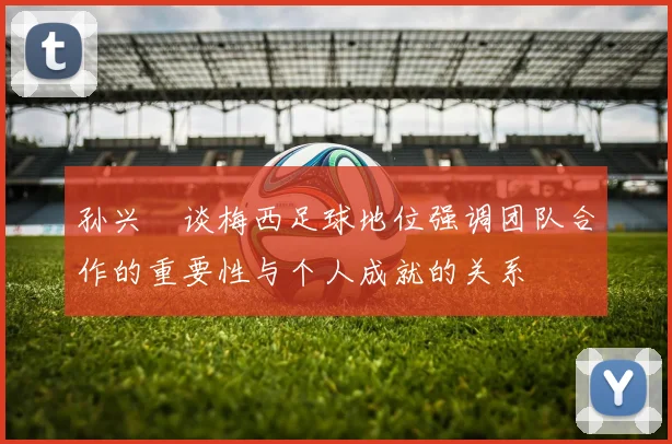 孙兴慜谈梅西足球地位强调团队合作的重要性与个人成就的关系