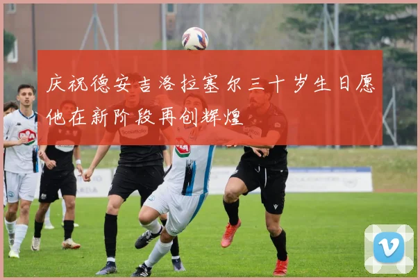 庆祝德安吉洛拉塞尔三十岁生日愿他在新阶段再创辉煌