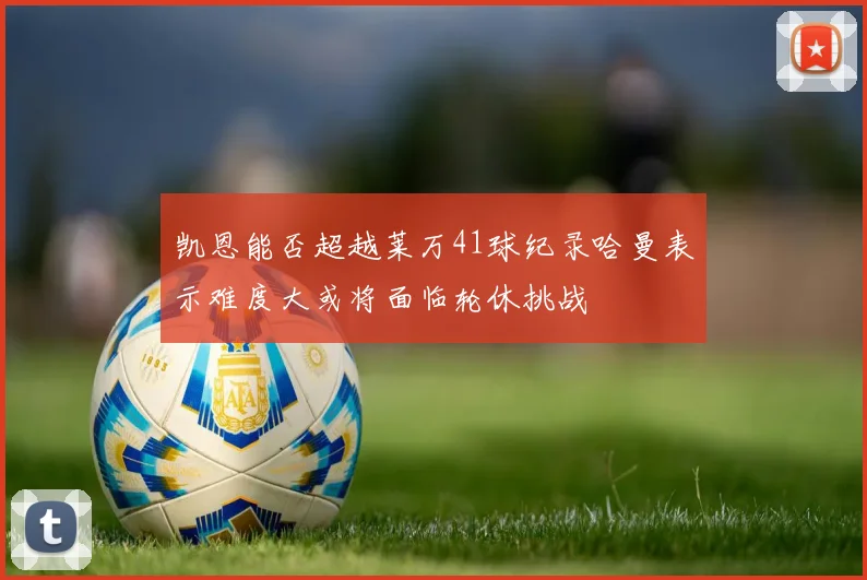 凯恩能否超越莱万41球纪录哈曼表示难度大或将面临轮休挑战