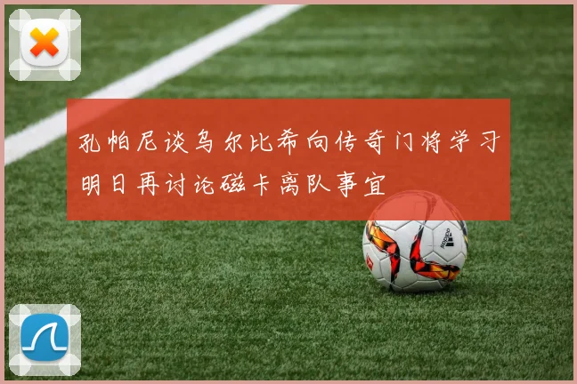 孔帕尼谈乌尔比希向传奇门将学习明日再讨论磁卡离队事宜