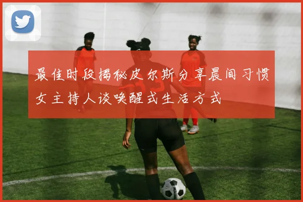 最佳时段揭秘皮尔斯分享晨间习惯女主持人谈唤醒式生活方式