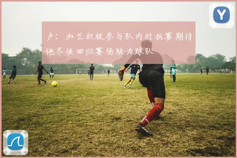 卢：加兰积极参与队内对抗赛期待他尽快回归赛场助力球队