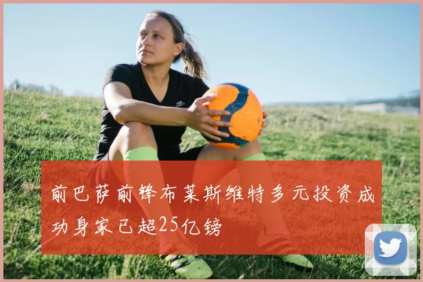 前巴萨前锋布莱斯维特多元投资成功身家已超25亿镑