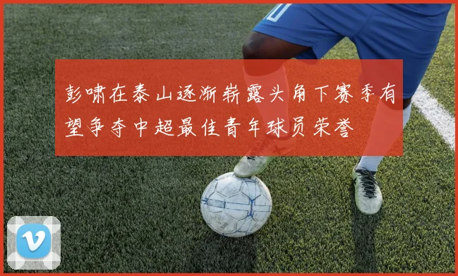 彭啸在泰山逐渐崭露头角下赛季有望争夺中超最佳青年球员荣誉