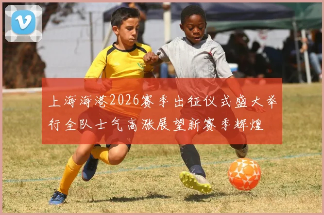 上海海港2026赛季出征仪式盛大举行全队士气高涨展望新赛季辉煌