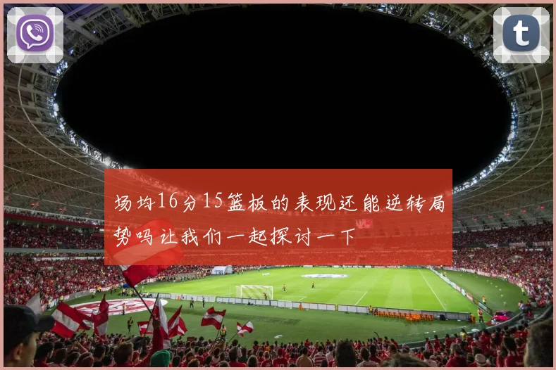 场均16分15篮板的表现还能逆转局势吗让我们一起探讨一下