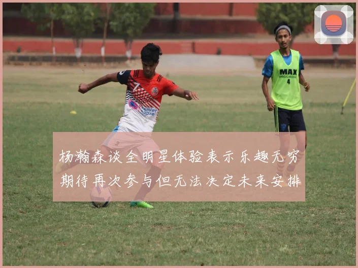 杨瀚森谈全明星体验表示乐趣无穷期待再次参与但无法决定未来安排