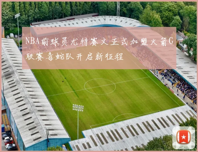 NBA前球员尤特赛文正式加盟火箭G联赛毒蛇队开启新征程