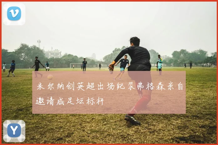 米尔纳创英超出场纪录弗格森亲自邀请成足坛标杆