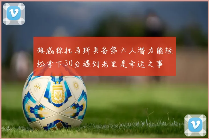 路威称托马斯具备第六人潜力能轻松拿下30分遇到老里是幸运之事