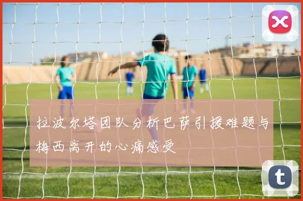 拉波尔塔团队分析巴萨引援难题与梅西离开的心痛感受