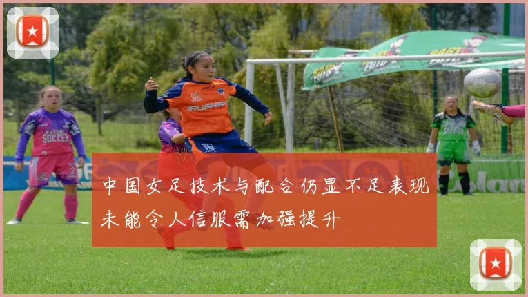 中国女足技术与配合仍显不足表现未能令人信服需加强提升