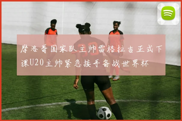 摩洛哥国家队主帅雷格拉吉正式下课U20主帅紧急接手备战世界杯