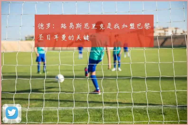 德罗：路易斯恩里克是我加盟巴黎圣日耳曼的关键