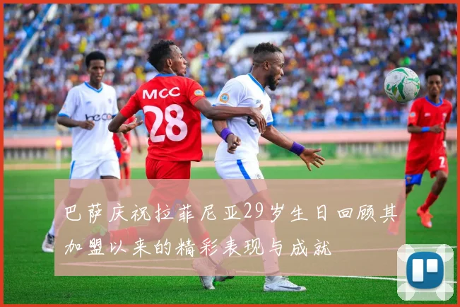 巴萨庆祝拉菲尼亚29岁生日回顾其加盟以来的精彩表现与成就