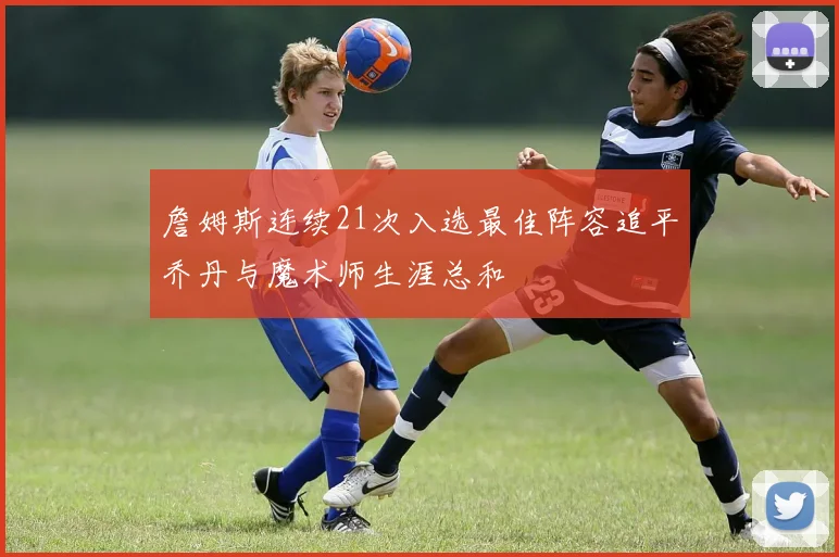 詹姆斯连续21次入选最佳阵容追平乔丹与魔术师生涯总和
