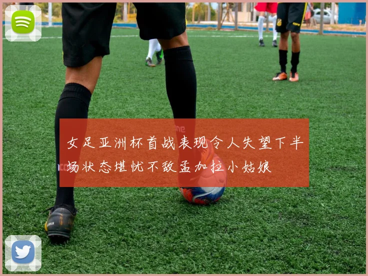 女足亚洲杯首战表现令人失望下半场状态堪忧不敌孟加拉小姑娘