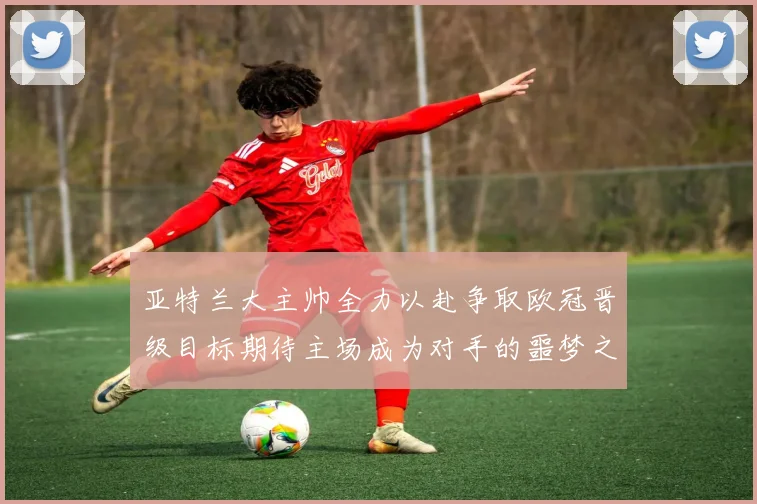 亚特兰大主帅全力以赴争取欧冠晋级目标期待主场成为对手的噩梦之地