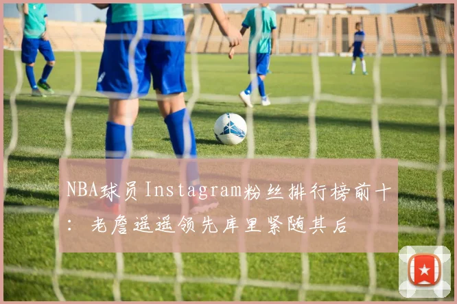 NBA球员Instagram粉丝排行榜前十：老詹遥遥领先库里紧随其后