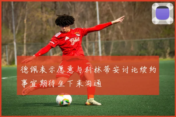 德佩表示愿意与科林蒂安讨论续约事宜期待坐下来沟通