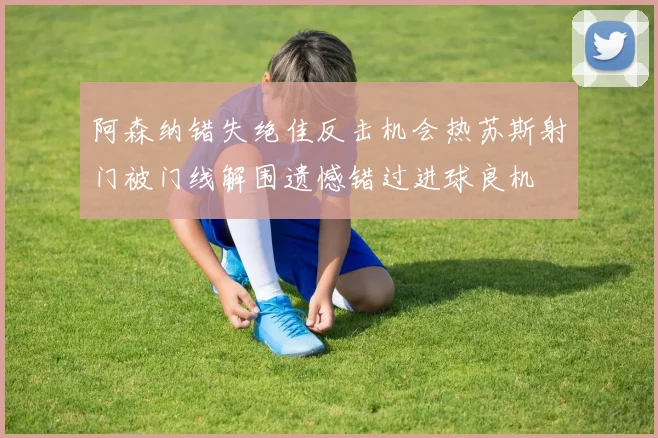 阿森纳错失绝佳反击机会热苏斯射门被门线解围遗憾错过进球良机