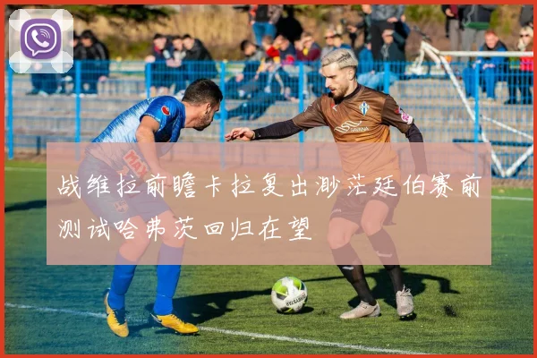 战维拉前瞻卡拉复出渺茫廷伯赛前测试哈弗茨回归在望