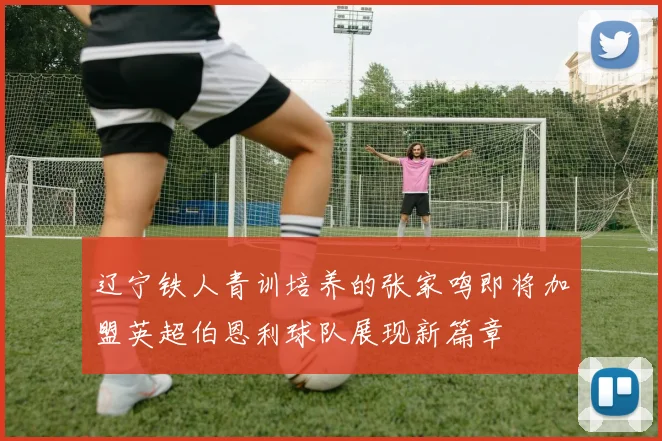 辽宁铁人青训培养的张家鸣即将加盟英超伯恩利球队展现新篇章