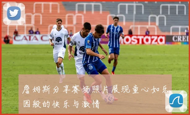 詹姆斯分享赛场照片展现童心如乐园般的快乐与激情