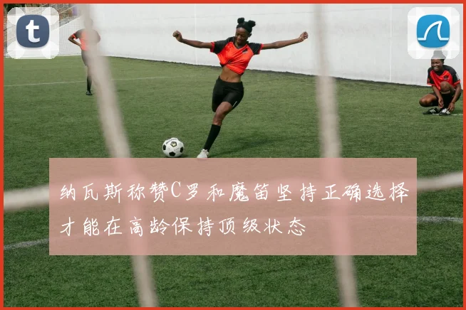 纳瓦斯称赞C罗和魔笛坚持正确选择才能在高龄保持顶级状态