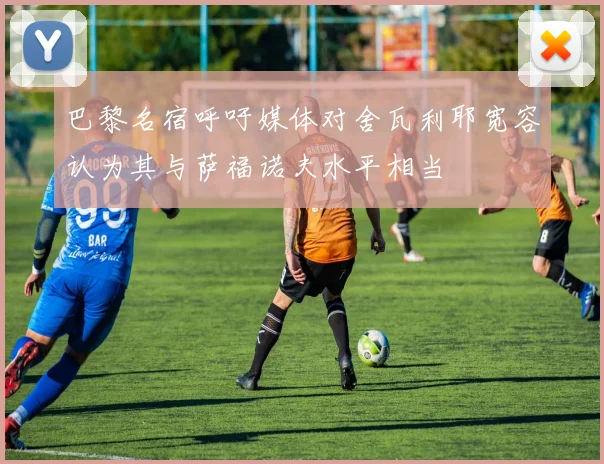 巴黎名宿呼吁媒体对舍瓦利耶宽容认为其与萨福诺夫水平相当
