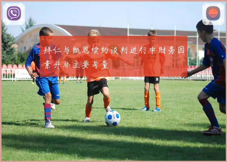 拜仁与凯恩续约谈判进行中财务因素并非主要考量